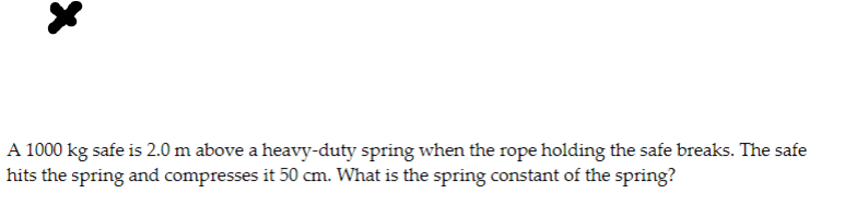 A 1000 kg safe is 2.0 m above a heavy-duty spring when the rope holding the safe breaks. The safe
hits the spring and compresses it 50 cm. What is the spring constant of the spring?
