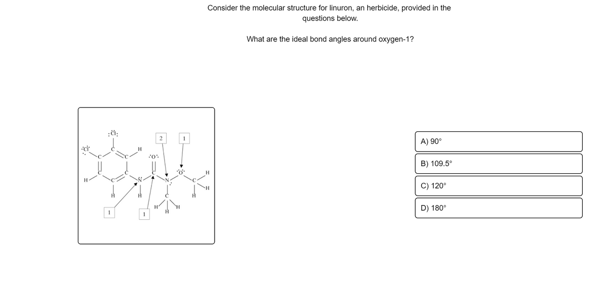 Consider the molecular structure for linuron, an herbicide, provided in the
questions below.
What are the ideal bond angles around oxygen-1?
:či:
A) 90°
H
B) 109.5°
H
C) 120°
H.
H.
D) 180°
1
1
