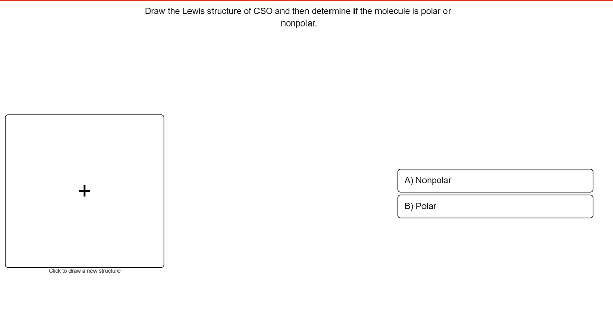 Draw the Lewis structure of CSO and then determine if the molecule is polar or
nonpolar.
A) Nonpolar
B) Polar
Click to draw a new structure
+
