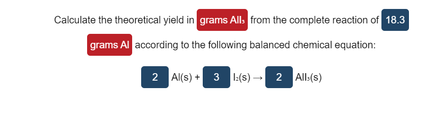 Calculate the theoretical yield in grams Alls from the complete reaction of 18.3
grams Al according to the following balanced chemical equation:
2 Al(s) +
3 :(s) → 2 All:(s)
