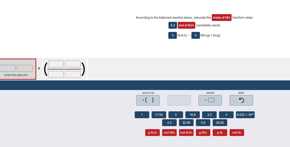 According to the balanced reaction below, calculate the moles of NH: that form when
4.2 mol of N2H4 completely reacts
3
N2H«(1) →
4
NH:(g) + N:(g)
STARTING AMOUNT
ADD FACTOR
ANSWER
RESET
*( )
1
17.04
3
16.8
3.2
4
6.022 x 1023
4.2
32.06
5.6
28.02
g N2H4
mol NH3
mol N2H4
g NH,
g N2
mol N2
