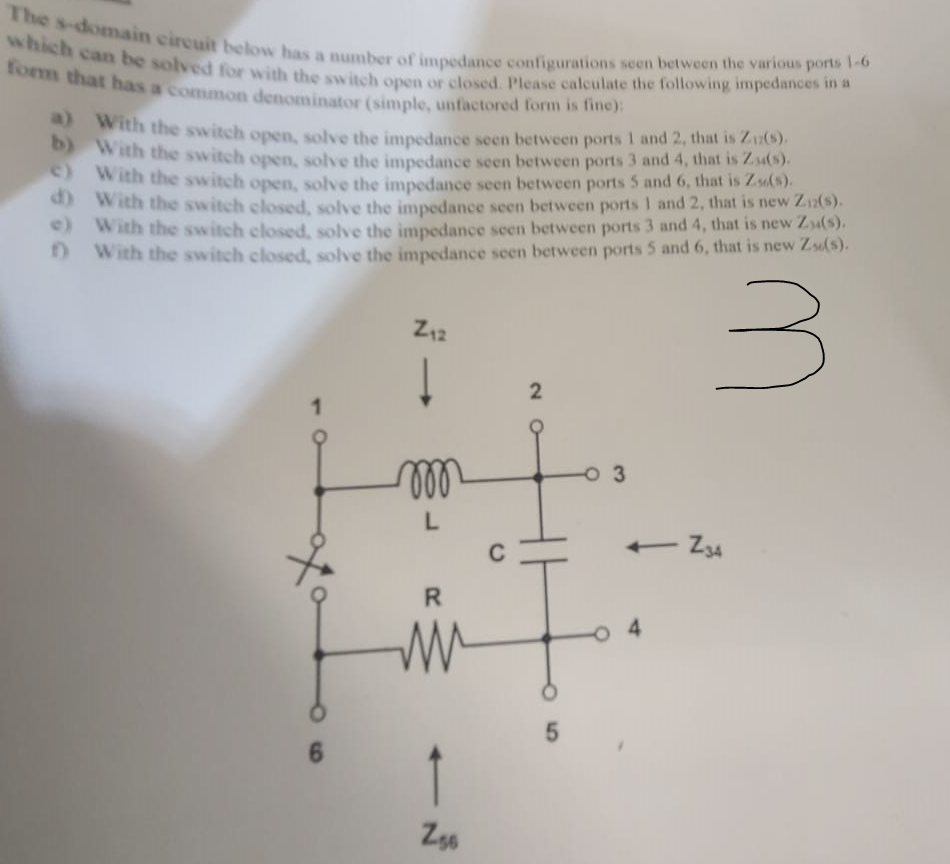 The s-domain circuit below has a number of impedance configurations seen between the various ports 1-6
which can be solved for with the switch open or closed. Please calculate the following impedances in a
form that has a common denominator (simple, unfactored form is fine):
b)
a) With the switch open, solve the impedance seen between ports 1 and 2, that is Ziz(s).
With the switch open, solve the impedance seen between ports 3 and 4, that is Za(s).
With the switch open, solve the impedance seen between ports 5 and 6, that is Zs(s).
with the switch closed, solve the impedance seen between ports 1 and 2, that is new Ziz(s).
With the switch closed, solve the impedance seen between ports 3 and 4, that is new Zu(s).
f) with the switch closed, solve the impedance seen between ports 5 and 6, that is new Zx(s).
e)
d)
e)
3
1
6
Z₁2
000
L
R
W
2
fif
Z56
5
03
<- Z34