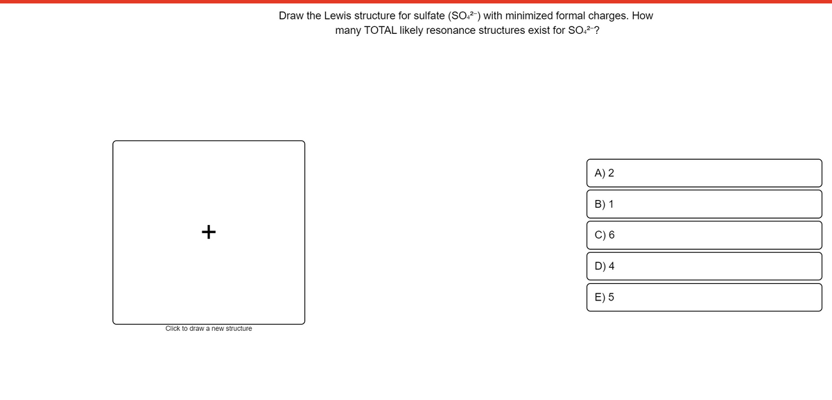 Draw the Lewis structure for sulfate (SO?) with minimized formal charges. How
many TOTAL likely resonance structures exist for SO,2-?
A) 2
B) 1
+
D) 4
E) 5
Click to draw a new structure
