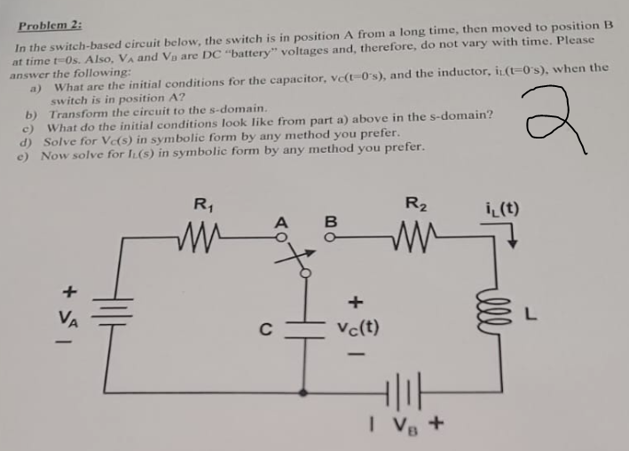 Problem 2:
In the switch-based circuit below, the switch is in position A from a long time, then moved to position B
at time t-Os. Also, VA and Va are DC "battery" voltages and, therefore, do not vary with time. Please
answer the following:
a)
What are the initial conditions for the capacitor, vc(t-0's), and the inductor, i(t-0's), when the
switch is in position A?
Transform the circuit to the s-domain..
b)
c) What do the initial conditions look like from part a) above in the s-domain?
d) Solve for Ve(s) in symbolic form by any method you prefer.
e) Now
solve for IL(S) in symbolic form by any method you prefer.
+51
R₁
m
A B
+
Vc(t)
-
R₂
ww
I V₁ +
i(t)