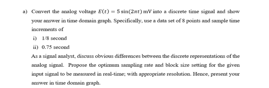 a) Convert the analog voltage E(t) = 5 sin(2nt) mV into a discrete time signal and show
your answer in time domain graph. Specifically, use a data set of 8 points and sample time
increments of
i) 1/8 second
ii) 0.75 second
As a signal analyst, discuss obvious differences between the discrete representations of the
analog signal. Propose the optimum sampling rate and block size setting for the given
input signal to be measured in real-time; with appropriate resolution. Hence, present your
answer in time domain graph.
