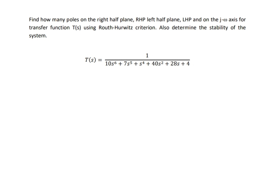 Find how many poles on the right half plane, RHP left half plane, LHP and on the j- axis for
transfer function T(s) using Routh-Hurwitz criterion. Also determine the stability of the
system.
1
T(s) =
10s6 + 7s5 +s4 + 40s² + 28s + 4