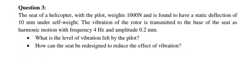 Question 3:
The seat of a helicopter, with the pilot, weights 1000N and is found to have a static deflection of
10 mm under self-weight. The vibration of the rotor is transmitted to the base of the seat as
harmonic motion with frequency 4 Hz and amplitude 0.2 mm.
• What is the level of vibration felt by the pilot?
How can the seat be redesigned to reduce the effect of vibration?
