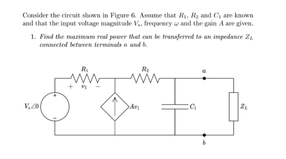 Consider the circuit shown in Figure 6. Assume that R₁, R2 and C₁ are known
and that the input voltage magnitude Vs, frequency w and the gain A are given.
1. Find the maximum real power that can be transferred to an impedance ZL
connected between terminals a and b.
V, 20
R₁
www
+ V1
R₂
www
Av₁
a
ZL