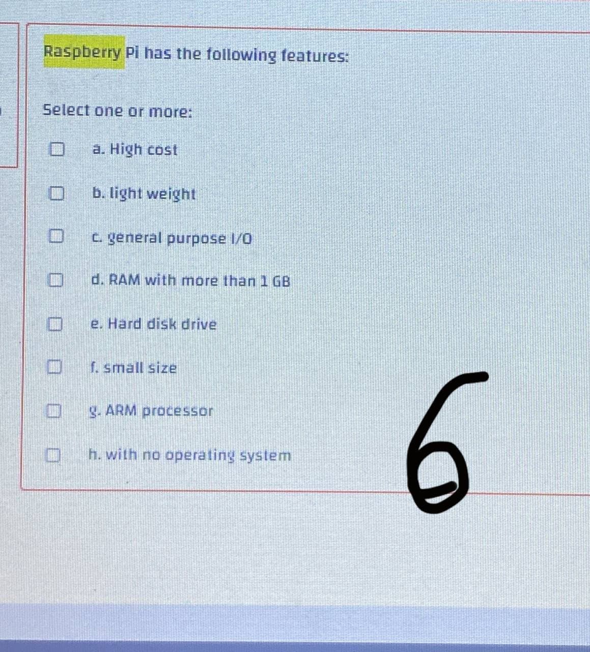 Raspberry Pi has the following features:
Select one or more:
a. High cost
0
b. light weight
c. general purpose 1/0
d. RAM with more than 1 GB
e. Hard disk drive
f. small size
g. ARM processor
h. with no operating system
6