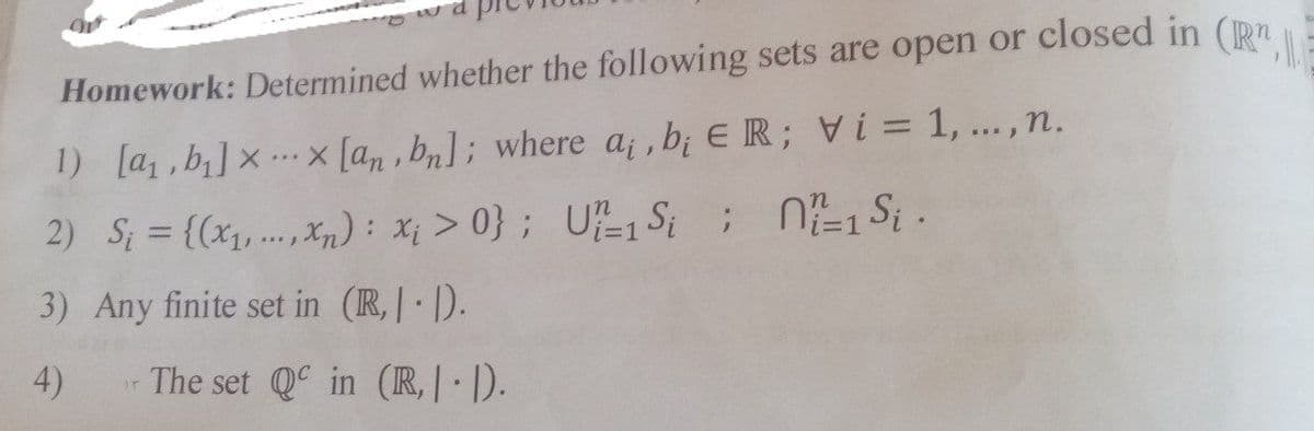 wa
Homework: Determined whether the following sets are open or closed in (R
1) [a,b] x x [an, bn]; where a, b, ER; Vi= 1,..., n.
2) S₁ = {(x₁,...,xn): x₁ >0}; U-1 Si ; N=1 Si.
3) Any finite set in (R,.).
4)
ir
The set Qc in (R,|-|).