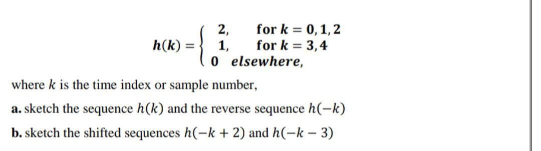 2,
h(k):
1,
for k = 0, 1, 2
for k= 3,4
elsewhere,
where k is the time index or sample number,
a. sketch the sequence h(k) and the reverse sequence h(-k)
b. sketch the shifted sequences h(-k + 2) and h(-k - 3)
ܘ