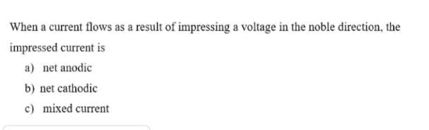 When a current flows as a result of impressing a voltage in the noble direction, the
impressed current is
a) net anodic
b) net cathodic
c) mixed current
