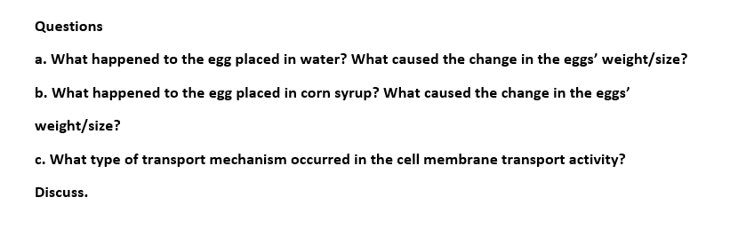 Questions
a. What happened to the egg placed in water? What caused the change in the eggs' weight/size?
b. What happened to the egg placed in corn syrup? What caused the change in the eggs'
weight/size?
c. What type of transport mechanism occurred in the cell membrane transport activity?
Discuss.
