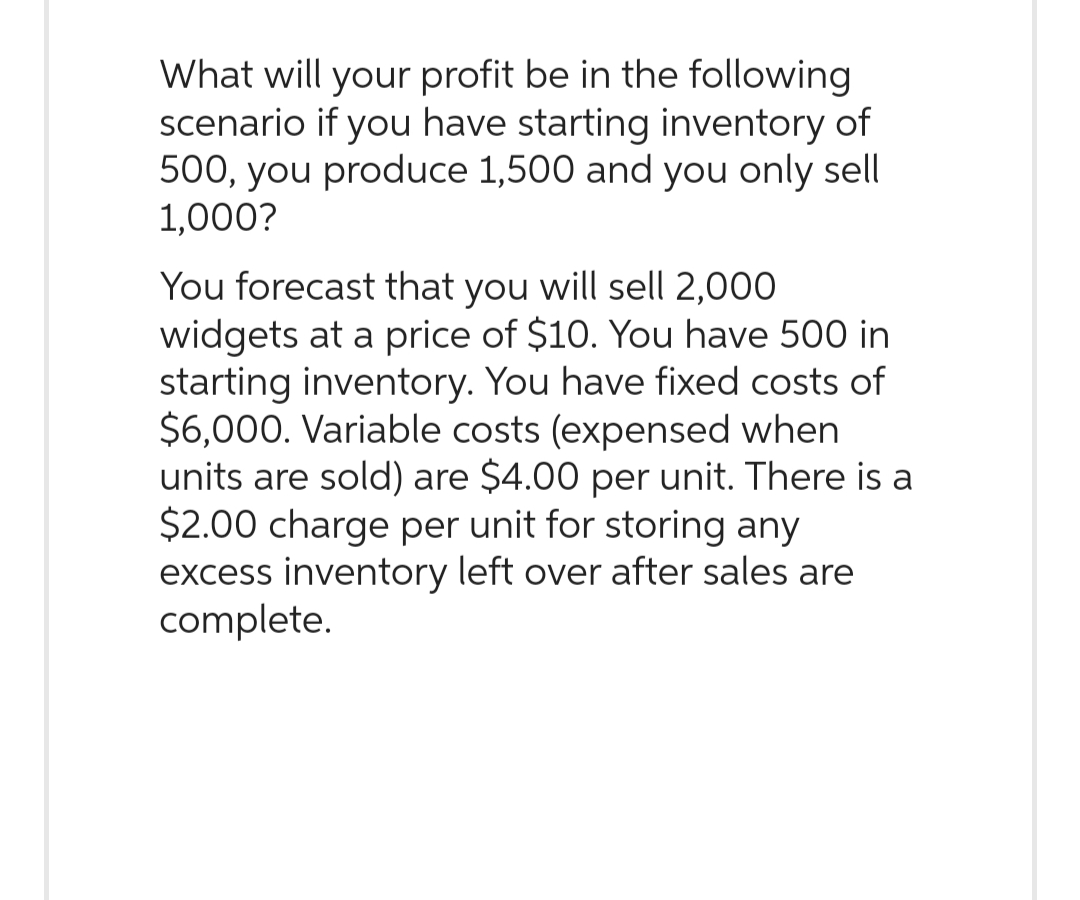 What will your profit be in the following
scenario if you have starting inventory of
500, you produce 1,500 and you only sell
1,000?
You forecast that you will sell 2,000
widgets at a price of $10. You have 500 in
starting inventory. You have fixed costs of
$6,000. Variable costs (expensed when
units are sold) are $4.00 per unit. There is a
$2.00 charge per unit for storing any
excess inventory left over after sales are
complete.