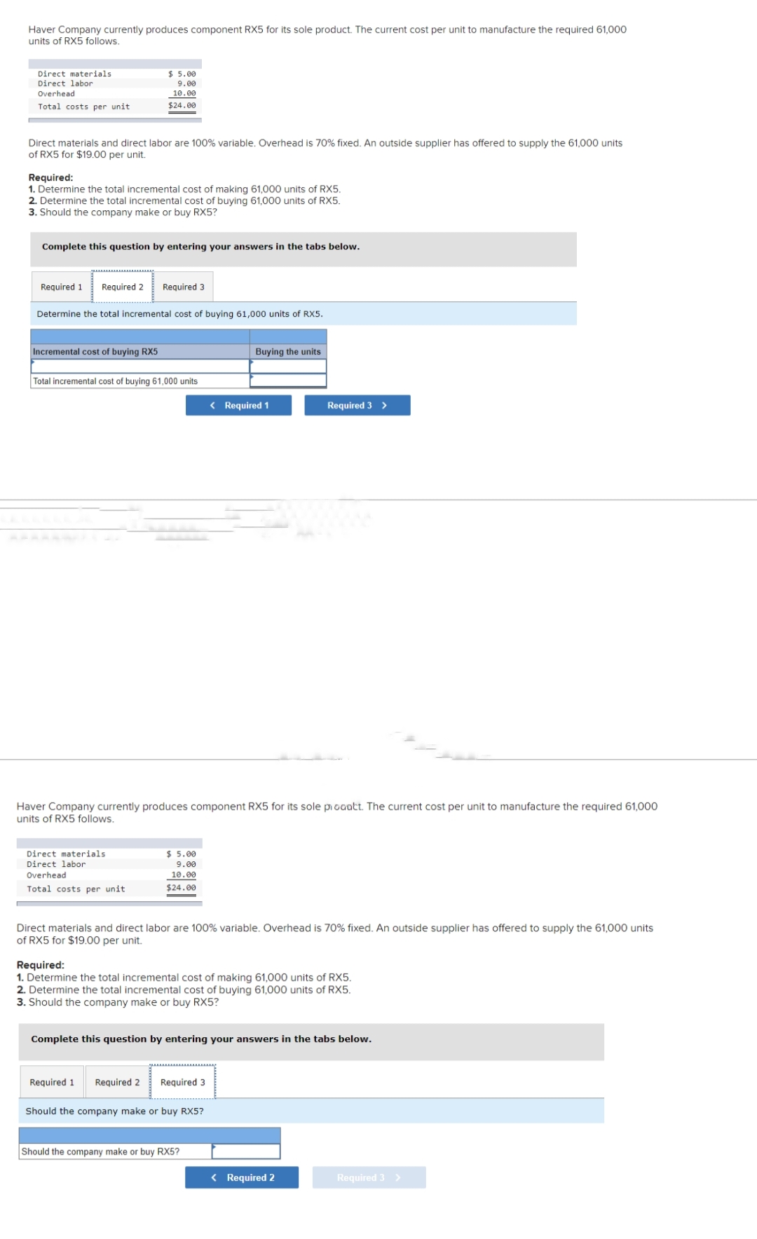 Haver Company currently produces component RX5 for its sole product. The current cost per unit to manufacture the required 61,000
units of RX5 follows.
Direct materials
Direct labor
Overhead
Total costs per unit
Direct materials and direct labor are 100% variable. Overhead is 70% fixed. An outside supplier has offered to supply the 61,000 units
of RX5 for $19.00 per unit.
Required:
1. Determine the total incremental cost of making 61,000 units of RX5.
2. Determine the total incremental cost of buying 61,000 units of RX5.
3. Should the company make or buy RX5?
$ 5.00
9.00
10.00
$24.00
Complete this question by entering your answers in the tabs below.
Required 1 Required 2 Required 3
Determine the total incremental cost of buying 61,000 units of RX5.
Incremental cost of buying RX5
Total incremental cost of buying 61,000 units
Direct materials
Direct labor
Overhead
Total costs per unit
Haver Company currently produces component RX5 for its sole prodott. The current cost per unit to manufacture the required 61,000
units of RX5 follows.
$ 5.00
9.00
10.00
$24.00
Required 1
Buying the units
Direct materials and direct labor are 100% variable. Overhead is 70% fixed. An outside supplier has offered to supply the 61,000 units
of RX5 for $19.00 per unit.
< Required 1
Required:
1. Determine the total incremental cost of making 61,000 units of RX5.
2. Determine the total incremental cost of buying 61,000 units of RX5.
3. Should the company make or buy RX5?
Required 2 Required 3
Complete this question by entering your answers in the tabs below.
Should the company make or buy RX5?
Required 3 >
Should the company make or buy RX5?
< Required 2
Required 3 >