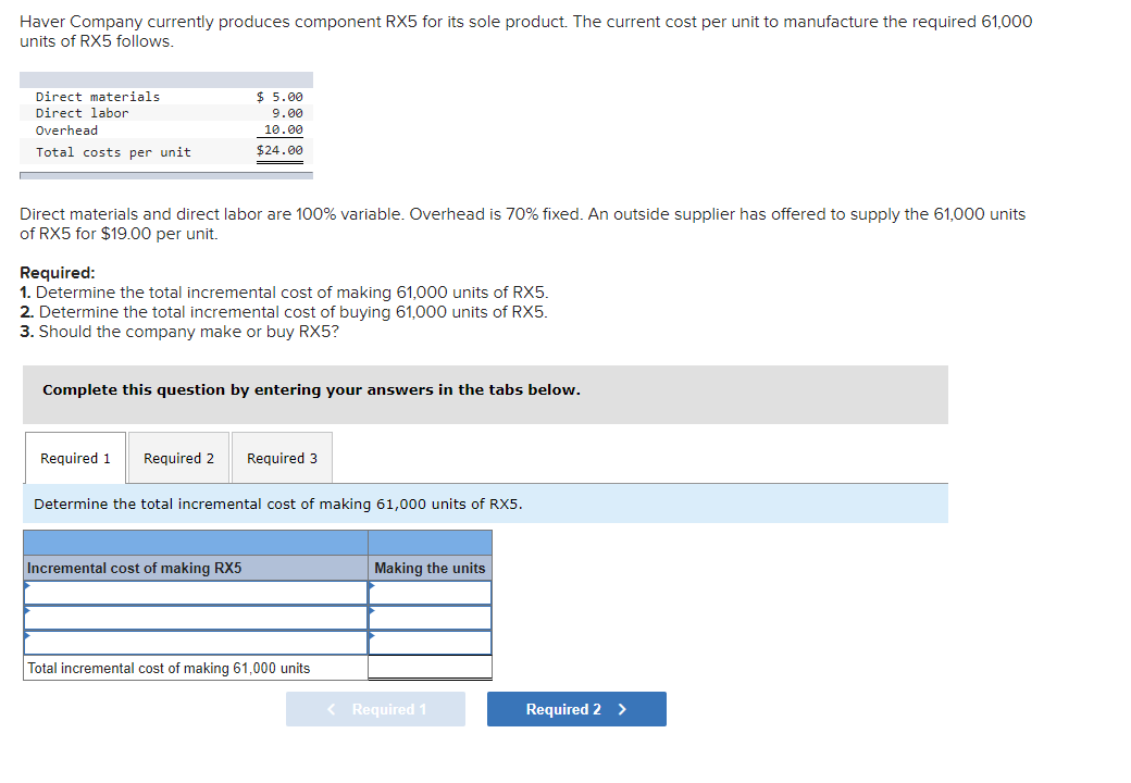 Haver Company currently produces component RX5 for its sole product. The current cost per unit to manufacture the required 61,000
units of RX5 follows.
Direct materials
Direct labor
Overhead
Total costs per unit
Direct materials and direct labor are 100% variable. Overhead is 70% fixed. An outside supplier has offered to supply the 61,000 units
of RX5 for $19.00 per unit.
$ 5.00
9.00
10.00
$24.00
Required:
1. Determine the total incremental cost of making 61,000 units of RX5.
2. Determine the total incremental cost of buying 61,000 units of RX5.
3. Should the company make or buy RX5?
Complete this question by entering your answers in the tabs below.
Required 1 Required 2
Incremental cost of making RX5
Required 3
Determine the total incremental cost of making 61,000 units of RX5.
Total incremental cost of making 61,000 units
Making the units
< Required 1
Required 2 >