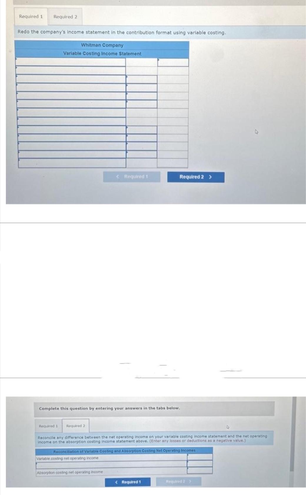 Required 1 Required 2
Redo the company's income statement in the contribution format using variable costing.
Whitman Company
Variable Costing Income Statement
Required 1 Required 2
Complete this question by entering your answers in the tabs below.
< Required 1
Reconcile any difference between the net operating income on your variable costing income statement and the net operating
income on the absorption costing income statement above. (Enter any losses or deductions as a negative value.)
Variable costing net operating income
Required 2 >
Reconciliation of Variable Costing and Absorption Costing Net Operating Incomes
Absorption costing net operating income
< Required 1
Required 2 >