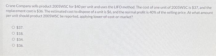 Crane Company sells product 2005WSC for $40 per unit and uses the LIFO method. The cost of one unit of 2005WSC is $37, and the
replacement cost is $36. The estimated cost to dispose of a unit is $6, and the normal profit is 40% of the selling price. At what amount
per unit should product 2005WSC be reported, applying lower-of-cost-or-market?
O $37.
$18.
O $34.
O $36.