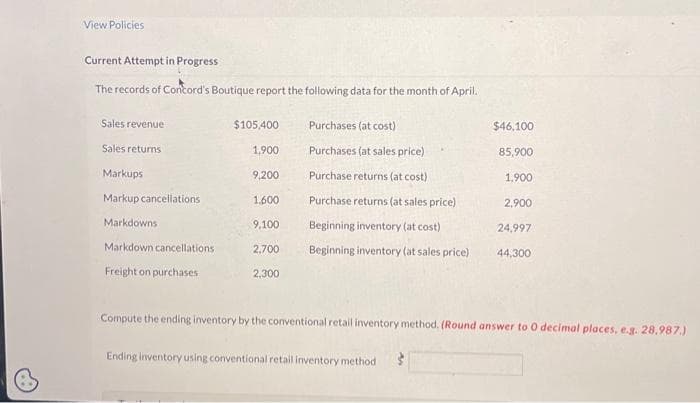 View Policies
Current Attempt in Progress
The records of Concord's Boutique report the following data for the month of April.
Sales revenue
Sales returns
Markups
Markup cancellations
Markdowns
Markdown cancellations
Freight on purchases
$105,400
1,900
9,200
1,600
9,100
2,700
2,300
Purchases (at cost)
Purchases (at sales price)
Purchase returns (at cost)
Purchase returns (at sales price)
Beginning inventory (at cost)
Beginning inventory (at sales price)
$46,100
85,900
Ending inventory using conventional retail inventory method
1,900
2,900
24,997
44,300
Compute the ending inventory by the conventional retail inventory method. (Round answer to 0 decimal places, e.g. 28.987.)