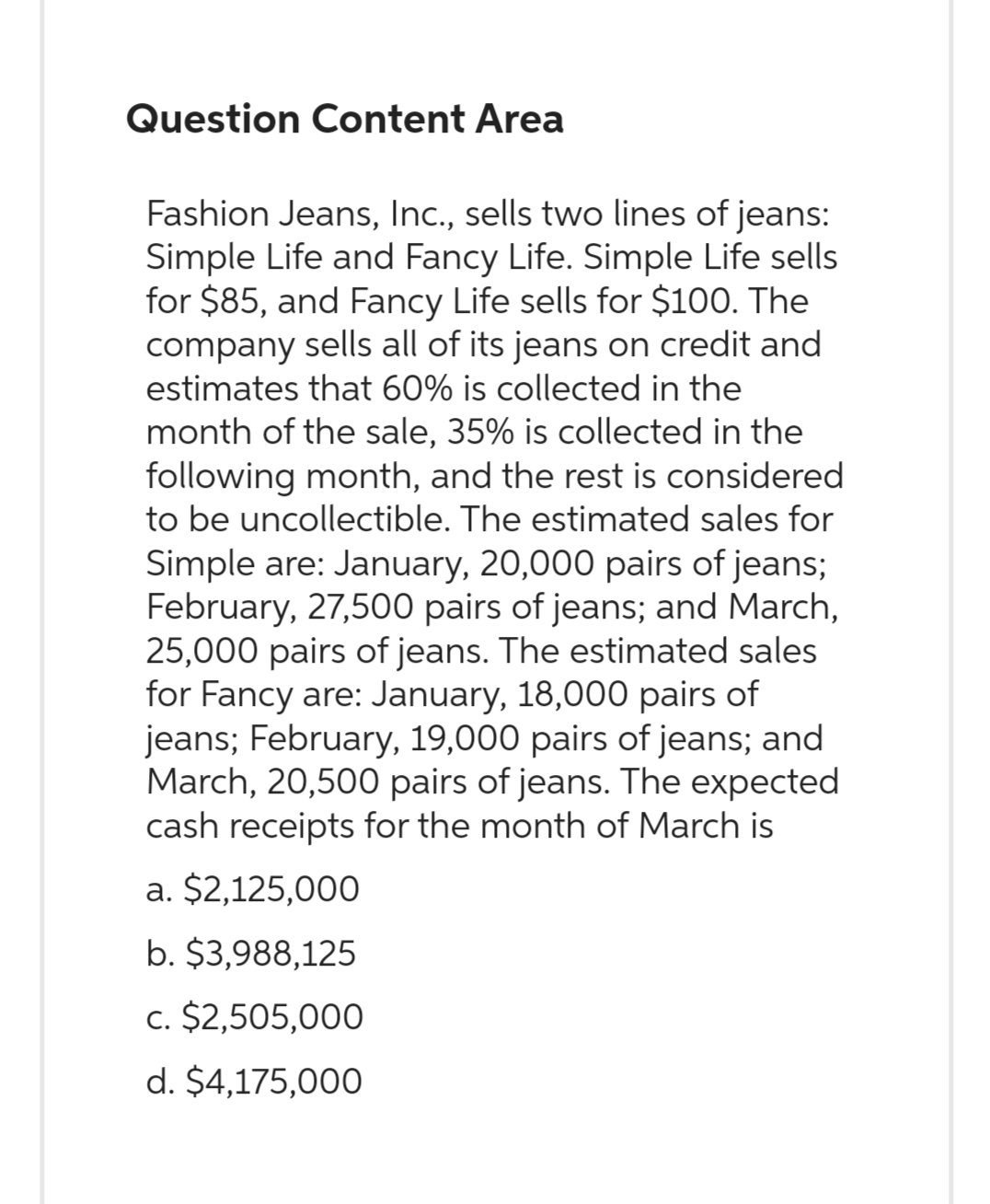 Question Content Area
Fashion Jeans, Inc., sells two lines of jeans:
Simple Life and Fancy Life. Simple Life sells
for $85, and Fancy Life sells for $100. The
company sells all of its jeans on credit and
estimates that 60% is collected in the
month of the sale, 35% is collected in the
following month, and the rest is considered
to be uncollectible. The estimated sales for
Simple are: January, 20,000 pairs of jeans;
February, 27,500 pairs of jeans; and March,
25,000 pairs of jeans. The estimated sales
for Fancy are: January, 18,000 pairs of
jeans; February, 19,000 pairs of jeans; and
March, 20,500 pairs of jeans. The expected
cash receipts for the month of March is
a. $2,125,000
b. $3,988,125
c. $2,505,000
d. $4,175,000