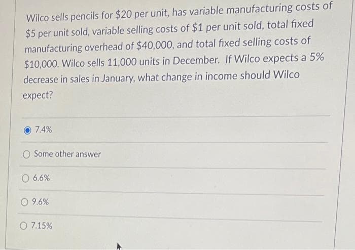 Wilco sells pencils for $20 per unit, has variable manufacturing costs of
$5 per unit sold, variable selling costs of $1 per unit sold, total fixed
manufacturing overhead of $40,000, and total fixed selling costs of
$10,000. Wilco sells 11,000 units in December. If Wilco expects a 5%
decrease in sales in January, what change in income should Wilco
expect?
7.4%
O Some other answer
O 6.6%
9.6%
O 7.15%