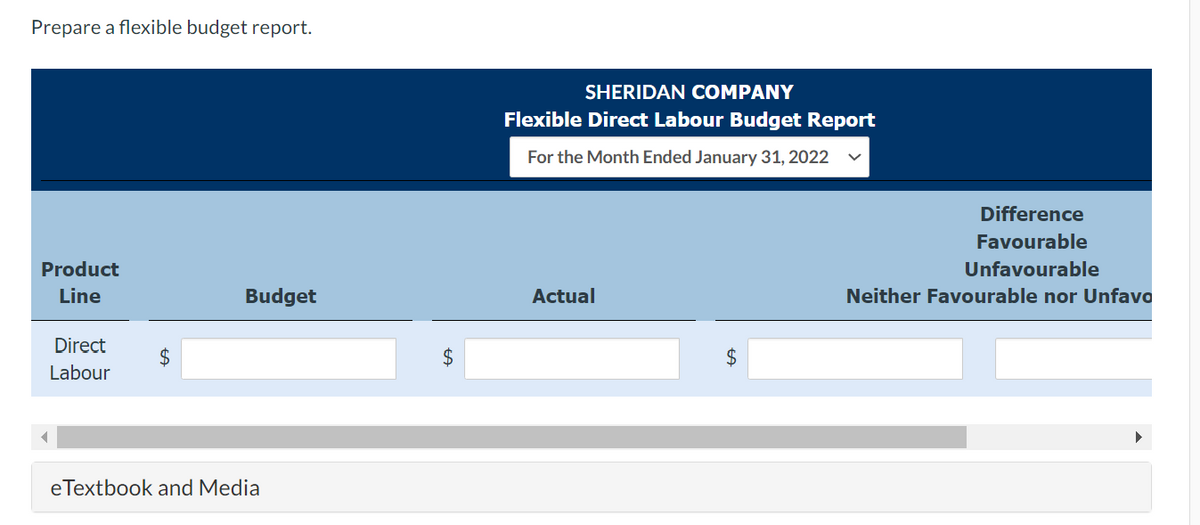 Prepare a flexible budget report.
Product
Line
Direct
Labour
Budget
eTextbook and Media
$
SHERIDAN COMPANY
Flexible Direct Labour Budget Report
For the Month Ended January 31, 2022
Actual
Difference
Favourable
Unfavourable
Neither Favourable nor Unfavo