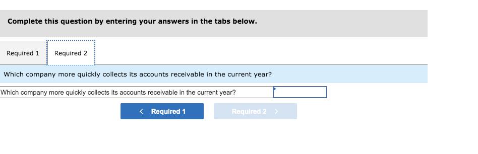 Complete this question by entering your answers in the tabs below.
Required 1 Required 2
Which company more quickly collects its accounts receivable in the current year?
Which company more quickly collects its accounts receivable in the current year?
< Required 1
Required 2 >