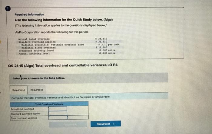 Required information
Use the following information for the Quick Study below. (Algo)
[The following information applies to the questions displayed below.]
AirPro Corporation reports the following for this period.
Actual total overhead
Standard overhead applied
Budgeted (flexible) variable overhead rate
Budgeted fixed overhead
Predicted activity level
Actual activity level
Enter your answers in the tabs below.
$ 28,375
$31,310
$ 2.10 per unit
Actual total overhead
Standard overhead applied
Tatal overhead variance
$ 12,300
QS 21-15 (Algo) Total overhead and controllable variances LO P4
12,300 units
10,100 units
Required A Required B
Compute the total overhead variance and identify it as favorable or unfavorable.
Total Overhead Variance
Required B >