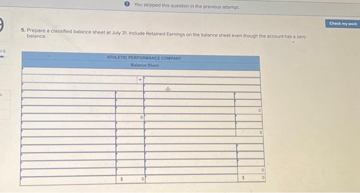 of 6
M
You skipped this question in the previous attempt.
5. Prepare a classified balance sheet at July 31. Include Retained Earnings on the balance sheet even though the account has a zero
balance.
ATHLETIC PERFORMANCE COMPANY
Balance Sheet
$
$
0
0
0
Check my work