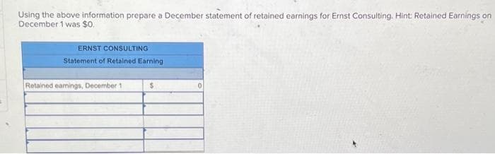 Using the above information prepare a December statement of retained earnings for Ernst Consulting. Hint: Retained Earnings on
December 1 was $0.
ERNST CONSULTING
Statement of Retained Earning
Retained earnings, December 1