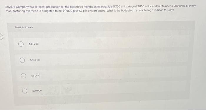 Skylark Company has forecast production for the next three months as follows: July 5,700 units, August 7,000 units, and September 8,000 units. Monthly
manufacturing overhead is budgeted to be $17,800 plus $7 per unit produced. What is the budgeted manufacturing overhead for July?
Multiple Choice
$43,200
$63,200
$57,700
$39,900