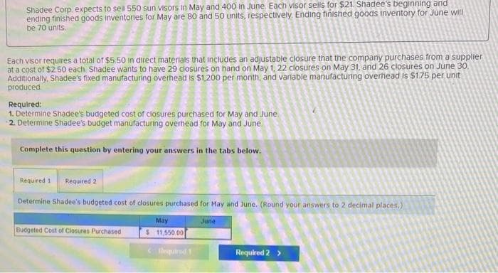 Shadee Corp. expects to sell 550 sun visors in May and 400 in June. Each visor sells for $21. Shadee's beginning and
ending finished goods inventories for May are 80 and 50 units, respectively. Ending finished goods Inventory for June will
be 70 units.
Each visor requires a total of $5.50 in direct materials that includes an adjustable closure that the company purchases from a supplier
at a cost of $2.50 each. Shadee wants to have 29 closures on hand on May 1, 22 closures on May 31, and 26 closures on June 30.
Additionally, Shadee's fixed manufacturing overhead is $1,200 per month, and variable manufacturing overhead is $1.75 per unit
produced
Required:
1. Determine Shadee's budgeted cost of closures purchased for May and June.
2. Determine Shadee's budget manufacturing overhead for May and June
Complete this question by entering your answers in the tabs below.
Required 1 Required 2
Determine Shadee's budgeted cost of closures purchased for May and June. (Round your answers to 2 decimal places,)
Budgeted Cost of Closures Purchased
May
$ 11,550.00
<tesquired 1
June
Required 2 >