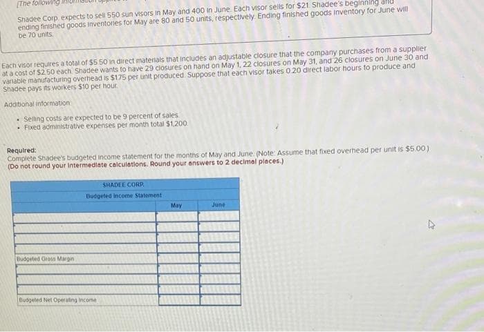 [The following
Shadee Corp, expects to sell 550 sun visors in May and 400 in June. Each visor sells for $21. Shadee's beginning all
ending finished goods inventories for May are 80 and 50 units, respectively. Ending finished goods Inventory for June will
be 70 units
Each visor requires a total of $5.50 in direct materials that includes an adjustable closure that the company purchases from a supplier
at a cost of $2.50 each. Shadee wants to have 29 closures on hand on May 1, 22 closures on May 31, and 26 closures on June 30 and
variable manufacturing overhead is $175 per unit produced Suppose that each visor takes 0.20 direct labor hours to produce and
Shadee pays its workers $10 per hour.
Additional information
Selling costs are expected to be 9 percent of sales
• Fixed administrative expenses per month total $1,200.
Required:
Complete Shadee's budgeted income statement for the months of May and June. (Note: Assume that fixed overhead per unit is $5.00)
(Do not round your Intermediate calculations. Round your answers to 2 decimal places.)
Budgeted Gross Margin
SHADEE CORP
Budgeted Income Statement
Budgeted Net Operating Income
May
June