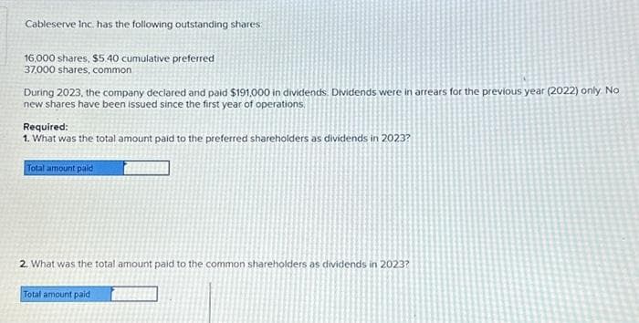 Cableserve Inc. has the following outstanding shares:
16,000 shares, $5.40 cumulative preferred
37,000 shares, common
During 2023, the company declared and paid $191,000 in dividends. Dividends were in arrears for the previous year (2022) only. No
new shares have been issued since the first year of operations.
Required:
1. What was the total amount paid to the preferred shareholders as dividends in 2023?
Total amount paid
2. What was the total amount paid to the common shareholders as dividends in 2023?
Total amount paid