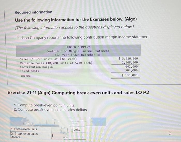 Required information
Use the following information for the Exercises below. (Algo)
[The following information applies to the questions displayed below.]
Hudson Company reports the following contribution margin income statement.
Sales (10,700 units at $300 each)
Variable costs (10,700 units at $240 each)
Contribution margin
Fixed costs
Income
HUDSON COMPANY
Contribution Margin Income Statement
For Year Ended December 31
Exercise 21-11 (Algo) Computing break-even units and sales LO P2
1. Compute break-even point in units.
2. Compute break-even point in sales dollars.
1. Break-even units
2. Break-even sales
dollars
$
$ 3,210,000
2,568,000
642,000
504,000
$ 138,000
units
21