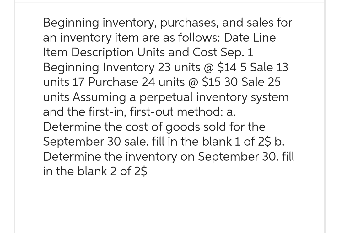 Beginning inventory, purchases, and sales for
an inventory item are as follows: Date Line
Item Description Units and Cost Sep. 1
Beginning Inventory 23 units @ $14 5 Sale 13
units 17 Purchase 24 units @ $15 30 Sale 25
units Assuming a perpetual inventory system
and the first-in, first-out method: a.
Determine the cost of goods sold for the
September 30 sale. fill in the blank 1 of 2$ b.
Determine the inventory on September 30. fill
in the blank 2 of 2$