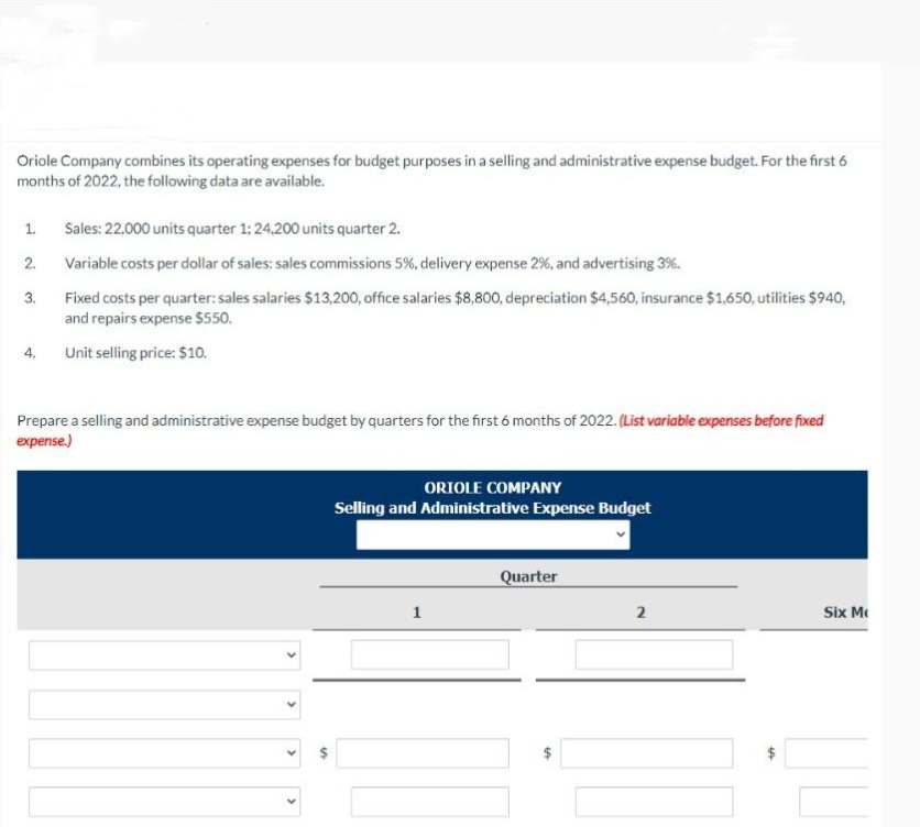 Oriole Company combines its operating expenses for budget purposes in a selling and administrative expense budget. For the first 6
months of 2022, the following data are available.
1.
2.
3.
4.
Sales: 22,000 units quarter 1; 24,200 units quarter 2.
Variable costs per dollar of sales: sales commissions 5%, delivery expense 2%, and advertising 3%.
Fixed costs per quarter: sales salaries $13,200, office salaries $8,800, depreciation $4,560, insurance $1,650, utilities $940,
and repairs expense $550.
Unit selling price: $10.
Prepare a selling and administrative expense budget by quarters for the first 6 months of 2022. (List variable expenses before fixed
expense.)
ORIOLE COMPANY
Selling and Administrative Expense Budget
1
Quarter
LA
2
+A
Six M