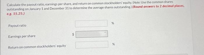 Calculate the payout ratio, earnings per share, and return on common stockholders' equity. (Note: Use the common shares
outstanding on January 1 and December 31 to determine the average shares outstanding.) (Round answers to 2 decimal places,
e.g. 15.25.)
Payout ratio
Earnings per share
Return on common stockholders' equity