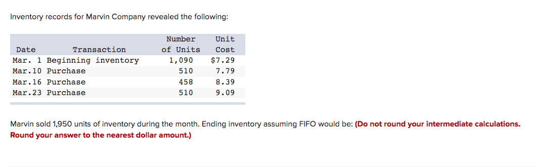 Inventory records for Marvin Company revealed the following:
Transaction
Date
Mar. 1 Beginning inventory
Mar.10 Purchase
Mar.16 Purchase
Mar.23 Purchase
Number
of Units
1,090
510
458
510
Unit
Cost
$7.29
7.79
8.39
9.09
Marvin sold 1,950 units of inventory during the month. Ending inventory assuming FIFO would be: (Do not round your intermediate calculations.
Round your answer to the nearest dollar amount.)