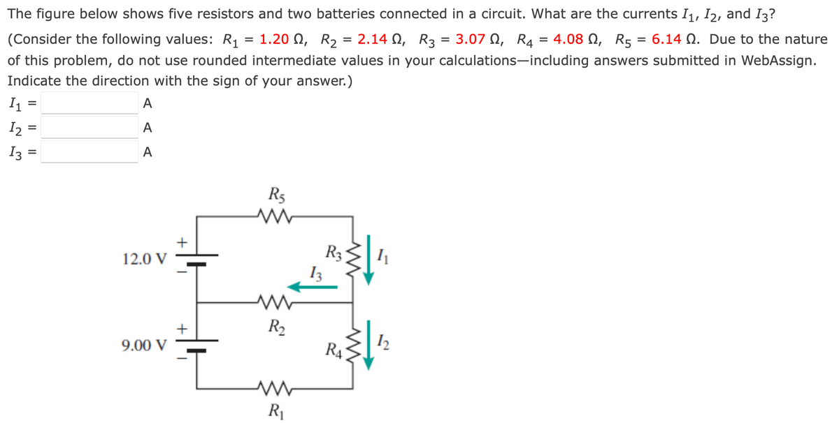 The figure below shows five resistors and two batteries connected in a circuit. What are the currents I1, I2, and I3?
(Consider the following values: R₁ = 1.20 , R₂ = 2.140, R3 = 3.07, R₁4 = 4.08 , R5 = 6.14 . Due to the nature
of this problem, do not use rounded intermediate values in your calculations-including answers submitted in WebAssign.
Indicate the direction with the sign of your answer.)
I₁ =
I₂ =
I3 =
A
A
A
12.0 V
9.00 V
R5
www
R₂
R₁
R3
RA
1₁
12