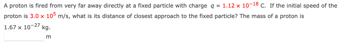 A proton is fired from very far away directly at a fixed particle with charge q = 1.12 x 10-18 C. If the initial speed of the
proton is 3.0 x 105 m/s, what is its distance of closest approach to the fixed particle? The mass of a proton is
-27 kg.
m
1.67 X
10