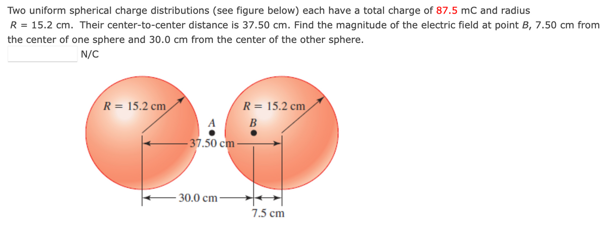 Two uniform spherical charge distributions (see figure below) each have a total charge of 87.5 mC and radius
R = 15.2 cm. Their center-to-center distance is 37.50 cm. Find the magnitude of the electric field at point B, 7.50 cm from
the center of one sphere and 30.0 cm from the center of the other sphere.
N/C
R = 15.2 cm
-37.50 cm
- 30.0 cm
R = 15.2 cm
B
7.5 cm