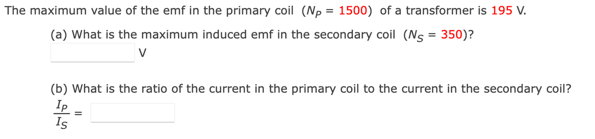 The maximum value of the emf in the primary coil (Np = 1500) of a transformer is 195 V.
(a) What is the maximum induced emf in the secondary coil (Ns = 350)?
V
(b) What is the ratio of the current in the primary coil to the current in the secondary coil?
Ip
Is
=