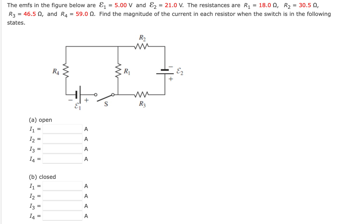 =
30.5 0,
The emfs in the figure below are &₁ = 5.00 V and ₂ = 21.0 V. The resistances are R₁ = 18.0 N, R₂
59.0 . Find the magnitude of the current in each resistor when the switch is in the following
=
R3 = 46.5 , and R4
states.
(a) open
I₁=
1₂ =
I3=
14
12
13
=
14
II
(b) closed
I₁
=
-
=
=
RA
=
ww
A
A
A
A
A
A
A
A
www
R₁
R₂
www
R3
Ez