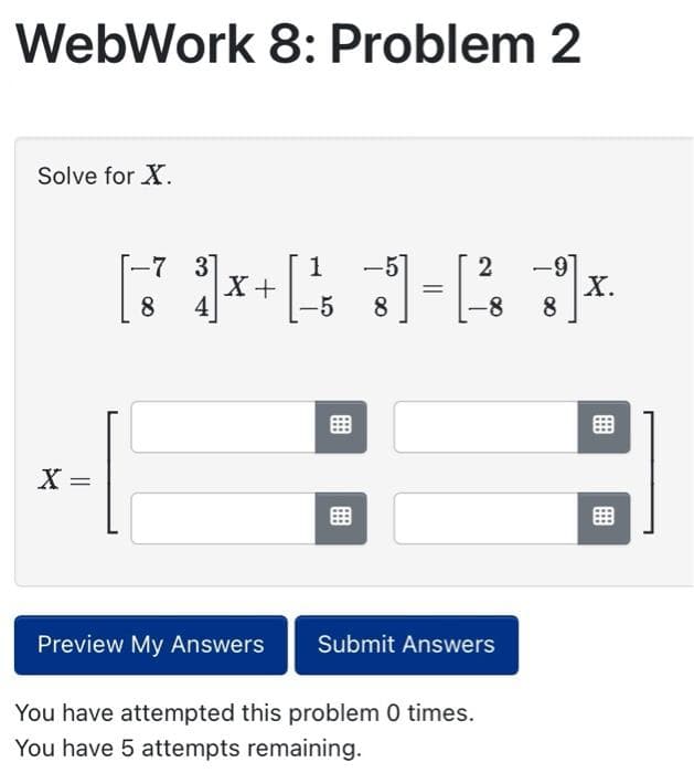 WebWork 8: Problem 2
Solve for X.
X =
-7
-7
3]
8 4
X +
Preview My Answers
-5
2
[J-1]
8
Submit Answers
You have attempted this problem 0 times.
You have 5 attempts remaining.
X.