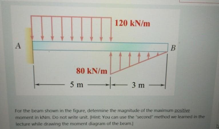 120 kN/m
80 kN/m
5 m
-/-
3 m -
-
For the beam shown in the figure, determine the magnitude of the maximum positive
moment in kNm. Do not write unit. [Hint: You can use the "second" method we learned in the
lecture while drawing the moment diagram of the beam.]
