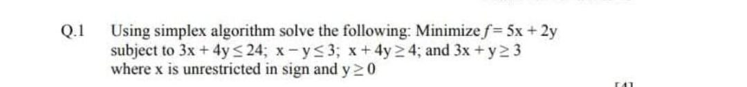 Using simplex algorithm solve the following: Minimize f= 5x + 2y
subject to 3x + 4ys 24; x-ys3; x+4y24; and 3x +y2 3
where x is unrestricted in sign and y20
Q.1
