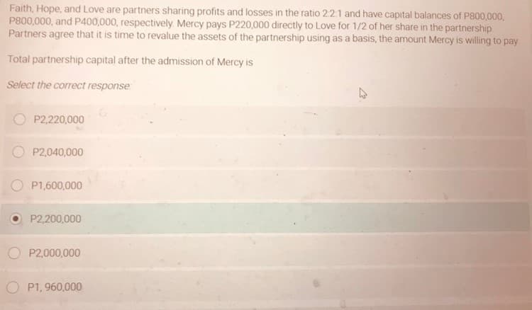 Faith, Hope, and Love are partners sharing profits and losses in the ratio 221 and have capital balances of P800,000,
P800,000, and P400,000, respectively. Mercy pays P220,000 directly to Love for 1/2 of her share in the partnership
Partners agree that it is time to revalue the assets of the partnership using as a basis, the amount Mercy is willing to pay
Total partnership capital after the admission of Mercy is
Select the correct response
P2,220,000
P2,040,000
P1,600,000
P2,200,000
P2,000,000
P1, 960,000
