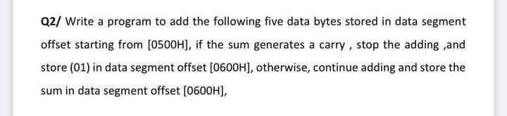 Q2/ Write a program to add the following five data bytes stored in data segment
offset starting from [0500H], if the sum generates a carry, stop the adding ,and
store (01) in data segment offset [060OH], otherwise, continue adding and store the
sum in data segment offset [0600H],
