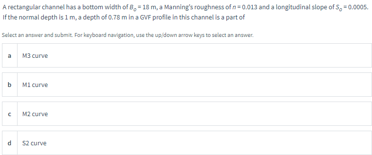 A rectangular channel has a bottom width of B, 18 m, a Manning's roughness of n=0.013 and a longitudinal slope of S, = 0.0005.
If the normal depth is 1 m, a depth of 0.78 m in a GVF profile in this channel is a part of
Select an answer and submit. For keyboard navigation, use the up/down arrow keys to select an answer.
a
b
с
M3 curve
M1 curve
M2 curve
S2 curve